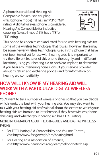 191 APPENDIXA phone is considered Hearing Aid Compatible for acoustic coupling (microphone mode) if it has an “M3” or “M4” rating. A digital wireless phone is considered Hearing Aid Compatible for inductive coupling (telecoil mode) if it has a “T3” or “T4” rating.This phone has been tested and rated for use with hearing aids for some of the wireless technologies that it uses. However, there may be some newer wireless technologies used in this phone that have not been tested yet for use with hearing aids. It is important to try the different features of this phone thoroughly and in different locations, using your hearing aid or cochlear implant, to determine if you hear any interfering noise. Consult your service provider about its return and exchange policies and for information on hearing aid compatibility.HOW WILL I KNOW IF MY HEARING AID WILL WORK WITH A PARTICULAR DIGITAL WIRELESS PHONE?You’ll want to try a number of wireless phones so that you can decide which works the best with your hearing aids. You may also want to talk with your hearing aid professional about the extent to which your hearing aids are immune to interference, if they have wireless phone shielding, and whether your hearing aid has a HAC rating.MORE INFORMATION ABOUT HEARING AIDS AND DIGITAL WIRELESS PHONE xFor FCC Hearing Aid Compatibility and Volume Control,  Visit http://www.fcc.gov/cgb/dro/hearing.html xFor Hearing Loss Association of America, Visit http://www.hearingloss.org/learn/cellphonetech.asp