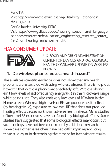 192APPENDIX xFor CTIA, Visit http://www.accesswireless.org/Disability-Categories/Hearing.aspx xFor Gallaudet University, RERC, Visit http://www.gallaudet.edu/hearing_speech_and_language_sciences/research/rehabilitation_engineering_research_center_(rerc)_on_hearing_enhancement.htmlFDA CONSUMER UPDATEU.S. FOOD AND DRUG ADMINISTRATION – CENTER FOR DEVICES AND RADIOLOGICAL HEALTH CONSUMER UPDATE ON WIRELESS PHONES1.  Do wireless phones pose a health hazard?The available scientific evidence does not show that any health problems are associated with using wireless phones. There is no proof, however, that wireless phones are absolutely safe. Wireless phones emit low levels of radiofrequency energy (RF) in the microwave range while being used. They also emit very low levels of RF when in the Home screen. Whereas high levels of RF can produce health effects (by heating tissue), exposure to low level RF that does not produce heating effects causes no known adverse health effects. Many studies of low level RF exposures have not found any biological effects. Some studies have suggested that some biological effects may occur, but such findings have not been confirmed by additional research. In some cases, other researchers have had difficulty in reproducing those studies, or in determining the reasons for inconsistent results.