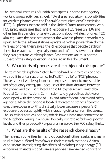 194APPENDIXThe National Institutes of Health participates in some inter-agency working group activities, as well. FDA shares regulatory responsibilities for wireless phones with the Federal Communications Commission (FCC). All phones that are sold in the United States must comply with FCC safety guidelines that limit RF exposure. FCC relies on FDA and other health agencies for safety questions about wireless phones. FCC also regulates the base stations that the wireless phone networks rely upon. While these base stations operate at higher power than do the wireless phones themselves, the RF exposures that people get from these base stations are typically thousands of times lower than those they can get from wireless phones. Base stations are thus not the subject of the safety questions discussed in this document.3.  What kinds of phones are the subject of this update?The term “wireless phone” refers here to hand-held wireless phones with built-in antennas, often called “cell,” “mobile,” or “PCS” phones. These types of wireless phones can expose the user to measurable radiofrequency energy (RF) because of the short distance between the phone and the user’s head. These RF exposures are limited by Federal Communications Commission safety guidelines that were developed with the advice of FDA and other federal health and safety agencies. When the phone is located at greater distances from the user, the exposure to RF is drastically lower because a person’s RF exposure decreases rapidly with increasing distance from the source. The so-called “cordless phones,” which have a base unit connected to the telephone wiring in a house, typically operate at far lower power levels, and thus produce RF exposures far below the FCC safety limits.4.  What are the results of the research done already?The research done thus far has produced conflicting results, and many studies have suffered from flaws in their research methods. Animal experiments investigating the effects of radiofrequency energy (RF) exposures characteristic of wireless phones have yielded conflicting 