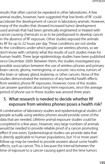 195 APPENDIXresults that often cannot be repeated in other laboratories. A few animal studies, however, have suggested that low levels of RF could accelerate the development of cancer in laboratory animals. However, many of the studies that showed increased tumor development used animals that had been genetically engineered or treated with cancer-causing chemicals so as to be predisposed to develop cancer in the absence of RF exposure. Other studies exposed the animals to RF for up to 22 hours per day. These conditions are not similar to the conditions under which people use wireless phones, so we don’t know with certainty what the results of such studies mean for human health. Three large epidemiology studies have been published since December 2000. Between them, the studies investigated any possible association between the use of wireless phones and primary brain cancer, glioma, meningioma, or acoustic neu-roma, tumors of the brain or salivary gland, leukemia, or other cancers. None of the studies demonstrated the existence of any harmful health effects from wireless phone RF exposures. However, none of the studies can answer questions about long-term exposures, since the average period of phone use in these studies was around three years.5.  What research is needed to decide whether RF exposure from wireless phones poses a health risk?A combination of laboratory studies and epidemiological studies of people actually using wireless phones would provide some of the data that are needed. Lifetime animal exposure studies could be completed in a few years. However, very large numbers of animals would be needed to provide reliable proof of a cancer promoting effect if one exists. Epidemiological studies can provide data that is directly applicable to human populations, but 10 or more years’ follow-up may be needed to provide answers about some health effects, such as cancer. This is because the interval between the time of exposure to a cancer-causing agent and the time tumors 