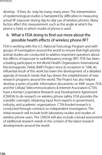 196APPENDIXdevelop - if they do -may be many, many years. The interpretation of epidemiological studies is hampered by difficulties in measuring actual RF exposure during day-to-day use of wireless phones. Many factors affect this measurement, such as the angle at which the phone is held, or which model of phone is used.6.  What is FDA doing to find out more about the possible health effects of wireless phone RF?FDA is working with the U.S. National Toxicology Program and with groups of investigators around the world to ensure that high priority animal studies are conducted to address important questions about the effects of exposure to radiofrequency energy (RF). FDA has been a leading participant in the World Health Organization International Electromagnetic Fields (EMF) Project since its inception in 1996 An influential result of this work has been the development of a detailed agenda of research needs that has driven the establishment of new research programs around the world. The Project has also helped develop a series of public information documents on EMF issues. FDA and the Cellular Telecommunications &amp; Internet Association (CTIA) have a formal Cooperative Research and Development Agreement (CRADA) to do research on wireless phone safety. FDA provides the scientific oversight, obtaining input from experts in government, industry, and academic organizations. CTIA-funded research is conducted through contracts to independent investigators. The initial research will include both laboratory studies and studies of wireless phone users. The CRADA will also include a broad assessment of additional research needs in the context of the latest research developments around the world.