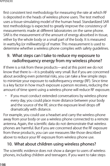 198APPENDIXfirst consistent test methodology for measuring the rate at which RF is deposited in the heads of wireless phone users. The test method uses a tissue-simulating model of the human head. Standardized SAR test methodology is expected to greatly improve the consistency of measurements made at different laboratories on the same phone. SAR is the measurement of the amount of energy absorbed in tissue, either by the whole body or a small part of the body. It is measured in watts/kg (or milliwatts/g) of matter. This measurement is used to determine whether a wireless phone complies with safety guidelines.9.  What steps can I take to reduce my exposure to radiofrequency energy from my wireless phone?If there is a risk from these products—and at this point we do not know that there is—it is probably very small. But if you are concerned about avoiding even potential risks, you can take a few simple steps to minimize your exposure to radiofrequency energy (RF). Since time is a key factor in how much exposure a person receives, reducing the amount of time spent using a wireless phone will reduce RF exposure. xIf you must conduct extended conversations by wireless phone every day, you could place more distance between your body and the source of the RF, since the exposure level drops off dramatically with distance.For example, you could use a headset and carry the wireless phone away from your body or use a wireless phone connected to a remote antenna. Again, the scientific data do not demonstrate that wireless phones are harmful. But if you are concerned about the RF exposure from these products, you can use measures like those described above to reduce your RF exposure from wireless phone use.10.  What about children using wireless phones?The scientific evidence does not show a danger to users of wireless phones, including children and teenagers. If you want to take steps 