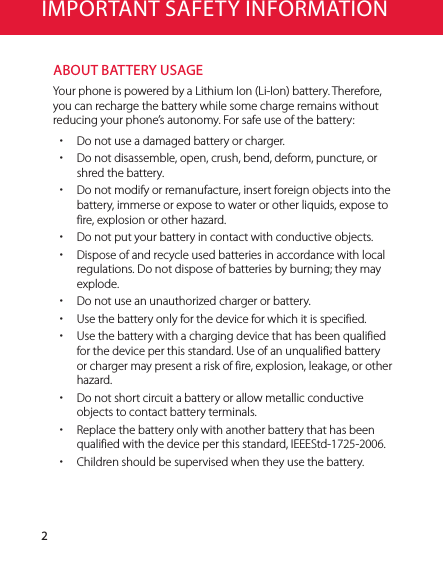 2IMPORTANT SAFETY INFORMATIONABOUT BATTERY USAGEYour phone is powered by a Lithium Ion (Li-Ion) battery. Therefore, you can recharge the battery while some charge remains without reducing your phone’s autonomy. For safe use of the battery: xDo not use a damaged battery or charger. xDo not disassemble, open, crush, bend, deform, puncture, or shred the battery. xDo not modify or remanufacture, insert foreign objects into the battery, immerse or expose to water or other liquids, expose to fire, explosion or other hazard. xDo not put your battery in contact with conductive objects. xDispose of and recycle used batteries in accordance with local regulations. Do not dispose of batteries by burning; they may explode. xDo not use an unauthorized charger or battery. xUse the battery only for the device for which it is specified. xUse the battery with a charging device that has been qualified for the device per this standard. Use of an unqualified battery or charger may present a risk of fire, explosion, leakage, or other hazard. xDo not short circuit a battery or allow metallic conductive objects to contact battery terminals. xReplace the battery only with another battery that has been qualified with the device per this standard, IEEEStd-1725-2006. xChildren should be supervised when they use the battery.