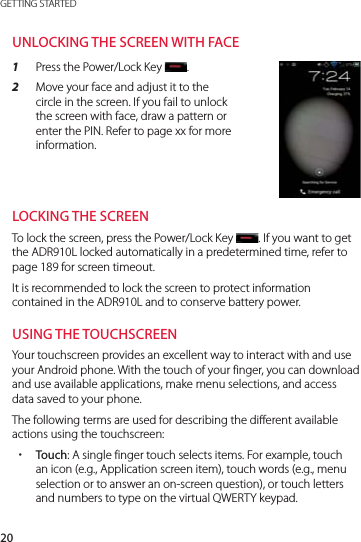 20GETTING STARTEDUNLOCKING THE SCREEN WITH FACE1  Press the Power/Lock Key  .2  Move your face and adjust it to the circle in the screen. If you fail to unlock the screen with face, draw a pattern or enter the PIN. Refer to page xx for more information.LOCKING THE SCREENTo lock the screen, press the Power/Lock Key  . If you want to get the ADR910L locked automatically in a predetermined time, refer to page 189 for screen timeout.It is recommended to lock the screen to protect information contained in the ADR910L and to conserve battery power.USING THE TOUCHSCREENYour touchscreen provides an excellent way to interact with and use your Android phone. With the touch of your finger, you can download and use available applications, make menu selections, and access data saved to your phone.The following terms are used for describing the different available actions using the touchscreen: xTouch: A single finger touch selects items. For example, touch an icon (e.g., Application screen item), touch words (e.g., menu selection or to answer an on-screen question), or touch letters and numbers to type on the virtual QWERTY keypad.