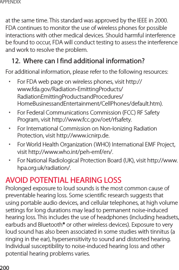 200APPENDIXat the same time. This standard was approved by the IEEE in 2000. FDA continues to monitor the use of wireless phones for possible interactions with other medical devices. Should harmful interference be found to occur, FDA will conduct testing to assess the interference and work to resolve the problem.12.  Where can I find additional information?For additional information, please refer to the following resources: xFor FDA web page on wireless phones, visit http://www.fda.gov/Radiation-EmittingProducts/RadiationEmittingProductsandProcedures/HomeBusinessandEntertainment/CellPhones/default.htm). xFor Federal Communications Commission (FCC) RF Safety Program, visit http://www.fcc.gov/oet/rfsafety. xFor International Commission on Non-Ionizing Radiation Protection, visit http://www.icnirp.de. xFor World Health Organization (WHO) International EMF Project, visit http://www.who.int/peh-emf/en/. xFor National Radiological Protection Board (UK), visit http://www.hpa.org.uk/radiation/.AVOID POTENTIAL HEARING LOSSProlonged exposure to loud sounds is the most common cause of preventable hearing loss. Some scientific research suggests that using portable audio devices, and cellular telephones, at high volume settings for long durations may lead to permanent noise-induced hearing loss. This includes the use of headphones (including headsets, earbuds and Bluetooth® or other wireless devices). Exposure to very loud sound has also been associated in some studies with tinnitus (a ringing in the ear), hypersensitivity to sound and distorted hearing. Individual susceptibility to noise-induced hearing loss and other potential hearing problems varies.