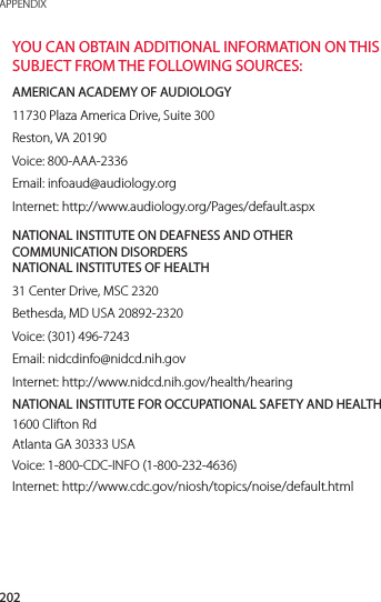 202APPENDIXYOU CAN OBTAIN ADDITIONAL INFORMATION ON THIS SUBJECT FROM THE FOLLOWING SOURCES:AMERICAN ACADEMY OF AUDIOLOGY11730 Plaza America Drive, Suite 300Reston, VA 20190Voice: 800-AAA-2336Email: infoaud@audiology.orgInternet: http://www.audiology.org/Pages/default.aspxNATIONAL INSTITUTE ON DEAFNESS AND OTHER COMMUNICATION DISORDERS  NATIONAL INSTITUTES OF HEALTH31 Center Drive, MSC 2320Bethesda, MD USA 20892-2320Voice: (301) 496-7243Email: nidcdinfo@nidcd.nih.govInternet: http://www.nidcd.nih.gov/health/hearingNATIONAL INSTITUTE FOR OCCUPATIONAL SAFETY AND HEALTH1600 Clifton RdAtlanta GA 30333 USAVoice: 1-800-CDC-INFO (1-800-232-4636)Internet: http://www.cdc.gov/niosh/topics/noise/default.html
