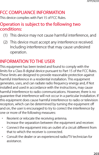 203 APPENDIXFCC COMPLIANCE INFORMATIONThis device complies with Part 15 of FCC Rules.Operation is subject to the following two conditions:(1)  This device may not cause harmful interference, and(2)  This device must accept any interference received. Including interference that may cause undesired operation.INFORMATION TO THE USERThis equipment has been tested and found to comply with the limits for a Class B digital device pursuant to Part 15 of the FCC Rules. These limits are designed to provide reasonable protection against harmful Interference in a residential installation. This equipment generates, uses, and can radiate radio frequency energy and, if Not installed and used in accordance with the instructions, may cause harmful Interference to radio communications. However, there is no guarantee that interference will not occur in a particular Installation. If this equipment does cause harmful interference to radio or television reception, which can be determined by turning the equipment off and on, the user is encouraged to try to correct the interference by one or more of the following measures: xReorient or relocate the receiving antenna. Increase the separation between the equipment and receiver. xConnect the equipment into an outlet of a circuit different from that to which the receiver is connected. xConsult the dealer or an experienced radio/TV technician for assistance.