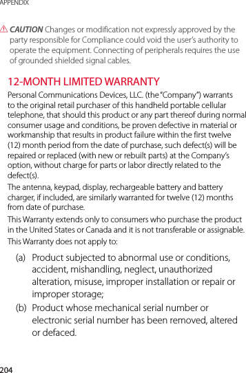 204APPENDIX CAUTION Changes or modification not expressly approved by the party responsible for Compliance could void the user’s authority to operate the equipment. Connecting of peripherals requires the use of grounded shielded signal cables.12-MONTH LIMITED WARRANTYPersonal Communications Devices, LLC. (the “Company”) warrants to the original retail purchaser of this handheld portable cellular telephone, that should this product or any part thereof during normal consumer usage and conditions, be proven defective in material or workmanship that results in product failure within the first twelve (12) month period from the date of purchase, such defect(s) will be repaired or replaced (with new or rebuilt parts) at the Company’s option, without charge for parts or labor directly related to the defect(s).The antenna, keypad, display, rechargeable battery and battery charger, if included, are similarly warranted for twelve (12) months from date of purchase.This Warranty extends only to consumers who purchase the product in the United States or Canada and it is not transferable or assignable.This Warranty does not apply to:(a)  Product subjected to abnormal use or conditions, accident, mishandling, neglect, unauthorized alteration, misuse, improper installation or repair or improper storage;(b)  Product whose mechanical serial number or electronic serial number has been removed, altered or defaced.