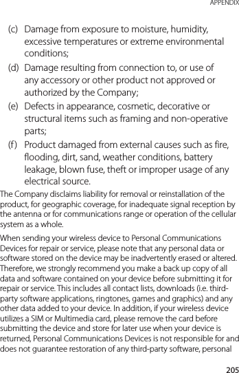 205 APPENDIX(c)  Damage from exposure to moisture, humidity, excessive temperatures or extreme environmental conditions;(d)  Damage resulting from connection to, or use of any accessory or other product not approved or authorized by the Company;(e)  Defects in appearance, cosmetic, decorative or structural items such as framing and non-operative parts;(f )  Product damaged from external causes such as fire, flooding, dirt, sand, weather conditions, battery leakage, blown fuse, theft or improper usage of any electrical source.The Company disclaims liability for removal or reinstallation of the product, for geographic coverage, for inadequate signal reception by the antenna or for communications range or operation of the cellular system as a whole.When sending your wireless device to Personal Communications Devices for repair or service, please note that any personal data or software stored on the device may be inadvertently erased or altered. Therefore, we strongly recommend you make a back up copy of all data and software contained on your device before submitting it for repair or service. This includes all contact lists, downloads (i.e. third-party software applications, ringtones, games and graphics) and any other data added to your device. In addition, if your wireless device utilizes a SIM or Multimedia card, please remove the card before submitting the device and store for later use when your device is returned, Personal Communications Devices is not responsible for and does not guarantee restoration of any third-party software, personal 