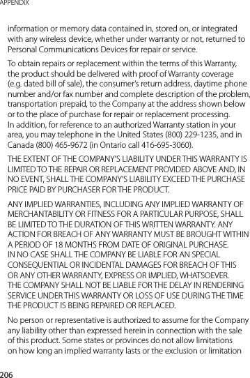 206APPENDIXinformation or memory data contained in, stored on, or integrated with any wireless device, whether under warranty or not, returned to Personal Communications Devices for repair or service.To obtain repairs or replacement within the terms of this Warranty, the product should be delivered with proof of Warranty coverage (e.g. dated bill of sale), the consumer’s return address, daytime phone number and/or fax number and complete description of the problem, transportation prepaid, to the Company at the address shown below or to the place of purchase for repair or replacement processing. In addition, for reference to an authorized Warranty station in your area, you may telephone in the United States (800) 229-1235, and in Canada (800) 465-9672 (in Ontario call 416-695-3060).THE EXTENT OF THE COMPANY’S LIABILITY UNDER THIS WARRANTY IS LIMITED TO THE REPAIR OR REPLACEMENT PROVIDED ABOVE AND, IN NO EVENT, SHALL THE COMPANY’S LIABILITY EXCEED THE PURCHASE PRICE PAID BY PURCHASER FOR THE PRODUCT.ANY IMPLIED WARRANTIES, INCLUDING ANY IMPLIED WARRANTY OF MERCHANTABILITY OR FITNESS FOR A PARTICULAR PURPOSE, SHALL BE LIMITED TO THE DURATION OF THIS WRITTEN WARRANTY. ANY ACTION FOR BREACH OF ANY WARRANTY MUST BE BROUGHT WITHIN A PERIOD OF 18 MONTHS FROM DATE OF ORIGINAL PURCHASE. IN NO CASE SHALL THE COMPANY BE LIABLE FOR AN SPECIAL CONSEQUENTIAL OR INCIDENTAL DAMAGES FOR BREACH OF THIS OR ANY OTHER WARRANTY, EXPRESS OR IMPLIED, WHATSOEVER. THE COMPANY SHALL NOT BE LIABLE FOR THE DELAY IN RENDERING SERVICE UNDER THIS WARRANTY OR LOSS OF USE DURING THE TIME THE PRODUCT IS BEING REPAIRED OR REPLACED.No person or representative is authorized to assume for the Company any liability other than expressed herein in connection with the sale of this product. Some states or provinces do not allow limitations on how long an implied warranty lasts or the exclusion or limitation 