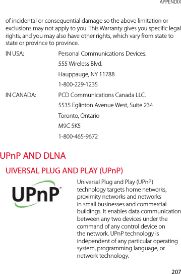 207 APPENDIXof incidental or consequential damage so the above limitation or exclusions may not apply to you. This Warranty gives you specific legal rights, and you may also have other rights, which vary from state to state or province to province.IN USA:  Personal Communications Devices. 555 Wireless Blvd.  Hauppauge, NY 11788 1-800-229-1235IN CANADA:   PCD Communications Canada LLC.  5535 Eglinton Avenue West, Suite 234 Toronto, Ontario M9C 5K5 1-800-465-9672UPnP AND DLNAUIVERSAL PLUG AND PLAY (UPnP)Universal Plug and Play (UPnP) technology targets home networks, proximity networks and networks in small businesses and commercial buildings. It enables data communication between any two devices under the command of any control device on the network. UPnP technology is independent of any particular operating system, programming language, or network technology.