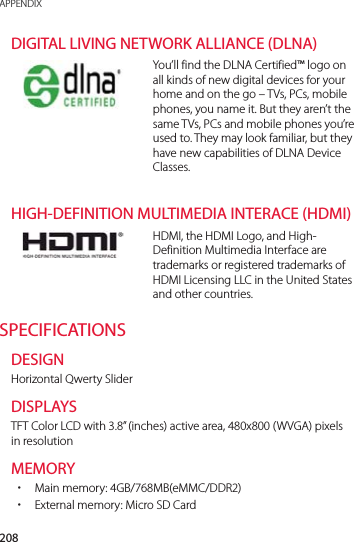 208APPENDIXDIGITAL LIVING NETWORK ALLIANCE (DLNA)You’ll find the DLNA Certified™ logo on all kinds of new digital devices for your home and on the go – TVs, PCs, mobile phones, you name it. But they aren’t the same TVs, PCs and mobile phones you’re used to. They may look familiar, but they have new capabilities of DLNA Device Classes.HIGH-DEFINITION MULTIMEDIA INTERACE (HDMI)HDMI, the HDMI Logo, and High-Definition Multimedia Interface are trademarks or registered trademarks of HDMI Licensing LLC in the United States and other countries.SPECIFICATIONSDESIGNHorizontal Qwerty SliderDISPLAYSTFT Color LCD with 3.8” (inches) active area, 480x800 (WVGA) pixels in resolutionMEMORY xMain memory: 4GB/768MB(eMMC/DDR2)    xExternal memory: Micro SD Card  