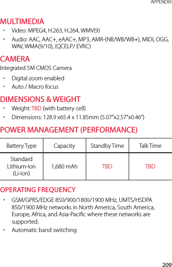 209 APPENDIXMULTIMEDIA xVideo: MPEG4, H.263, H.264, WMV(9) xAudio: AAC, AAC+, eAAC+, MP3, AMR-(NB/WB/WB+), MIDI, OGG, WAV, WMA(9/10), (QCELP/ EVRC)CAMERAIntegrated 5M CMOS Camera xDigital zoom enabled xAuto / Macro focusDIMENSIONS &amp; WEIGHT xWeight: TBD (with battery cell) xDimensions: 128.9 x65.4 x 11.85mm (5.07”x2.57”x0.46”)POWER MANAGEMENT (PERFORMANCE)Battery Type Capacity Standby Time Talk TimeStandard Lithium-Ion (Li-ion)1,680 mAh TBD TBDOPERATING FREQUENCY xGSM/GPRS/EDGE 850/900/1800/1900 MHz, UMTS/HSDPA 850/1900 MHz networks in North America, South America, Europe, Africa, and Asia-Pacific where these networks are supported. xAutomatic band switching
