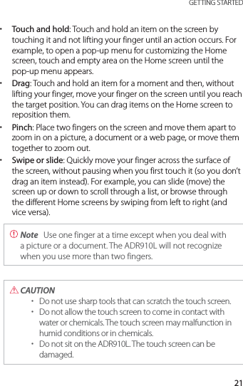 21 GETTING STARTED xTouch and hold: Touch and hold an item on the screen by touching it and not lifting your finger until an action occurs. For example, to open a pop-up menu for customizing the Home screen, touch and empty area on the Home screen until the pop-up menu appears. xDrag: Touch and hold an item for a moment and then, without lifting your finger, move your finger on the screen until you reach the target position. You can drag items on the Home screen to reposition them. xPinch: Place two fingers on the screen and move them apart to zoom in on a picture, a document or a web page, or move them together to zoom out. xSwipe or slide: Quickly move your finger across the surface of the screen, without pausing when you first touch it (so you don’t drag an item instead). For example, you can slide (move) the screen up or down to scroll through a list, or browse through the different Home screens by swiping from left to right (and vice versa). Note  Use one finger at a time except when you deal with a picture or a document. The ADR910L will not recognize when you use more than two fingers. CAUTION  xDo not use sharp tools that can scratch the touch screen. xDo not allow the touch screen to come in contact with water or chemicals. The touch screen may malfunction in humid conditions or in chemicals. xDo not sit on the ADR910L. The touch screen can be damaged.