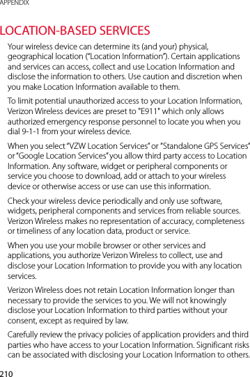 210APPENDIXLOCATION-BASED SERVICESYour wireless device can determine its (and your) physical, geographical location (“Location Information”). Certain applications and services can access, collect and use Location Information and disclose the information to others. Use caution and discretion when you make Location Information available to them.To limit potential unauthorized access to your Location Information, Verizon Wireless devices are preset to &quot;E911&quot; which only allows authorized emergency response personnel to locate you when you dial 9-1-1 from your wireless device.When you select “VZW Location Services” or ”Standalone GPS Services” or “Google Location Services” you allow third party access to Location Information. Any software, widget or peripheral components or service you choose to download, add or attach to your wireless device or otherwise access or use can use this information.Check your wireless device periodically and only use software, widgets, peripheral components and services from reliable sources. Verizon Wireless makes no representation of accuracy, completeness or timeliness of any location data, product or service.When you use your mobile browser or other services and applications, you authorize Verizon Wireless to collect, use and disclose your Location Information to provide you with any location services. Verizon Wireless does not retain Location Information longer than necessary to provide the services to you. We will not knowingly disclose your Location Information to third parties without your consent, except as required by law. Carefully review the privacy policies of application providers and third parties who have access to your Location Information. Significant risks can be associated with disclosing your Location Information to others.