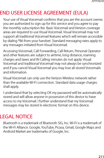 211 APPENDIXEND USER LICENSE AGREEMENT (EULA)Your use of Visual Voicemail confirms that you are the account owner, you are authorized to sign up for this service and you agree to pay the monthly subscription fee. Basic Voicemail and Verizon coverage areas are required to use Visual Voicemail. Visual Voicemail may not support all traditional Voicemail features which will remain accessible by dialing *86 from your handset. Standard messaging rates apply to any messages initiated from Visual Voicemail. Accessing Voicemail, Call Forwarding, Call Return, Personal Operator and other features are subject to airtime, long distance, roaming charges and taxes and IN Calling minutes do not apply. Visual Voicemail and traditional Voicemail may not always be synchronized and if you cancel Visual Voicemail you may lose all stored Voicemails and information.Visual Voicemail can only use the Verizon Wireless network rather than the available Wi-Fi connection. Standard data usage charges shall apply.I understand that by selecting OK my password will be automatically stored and will allow anyone in possession of this device to have access to my Voicemail. I further understand that my Voicemail messages may be stored in electronic format on this device.LEGAL NOTICEBluetooth is a trademark of Bluetooth SIG, Inc. Wi-Fi is a trademark of the Wi-Fi Alliance. Google, YouTube, Picasa, Gmail, Google Maps and Android Market are trademarks of Google, Inc.