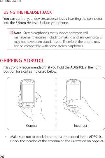 26GETTING STARTEDUSING THE HEADSET JACKYou can control your device’s accessories by inserting the connector into the 3.5mm Headset Jack on your phone. Note  Stereo earphones that support common call management features including making and answering calls may not have been standardized. Therefore, the phone may not be compatible with some stereo earphones.GRIPPING ADR910LIt is strongly recommended that you hold the ADR910L in the right position for a call as indicated below:Correct Incorrect xMake sure not to block the antenna embedded in the ADR910L. Check the location of the antenna on the illustration on page 24.