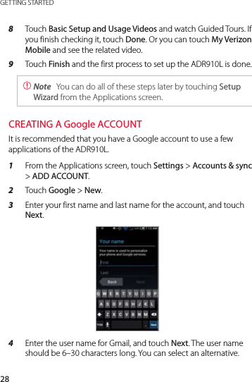 28GETTING STARTED8  Touch Basic Setup and Usage Videos and watch Guided Tours. If you finish checking it, touch Done. Or you can touch My Verizon Mobile and see the related video.9  Touch Finish and the first process to set up the ADR910L is done. Note  You can do all of these steps later by touching Setup Wizard from the Applications screen.CREATING A Google ACCOUNTIt is recommended that you have a Google account to use a few applications of the ADR910L.1  From the Applications screen, touch Settings &gt; Accounts &amp; sync &gt; ADD ACCOUNT.2  Touch Google &gt; New.3  Enter your first name and last name for the account, and touch Next. 4  Enter the user name for Gmail, and touch Next. The user name should be 6–30 characters long. You can select an alternative. 