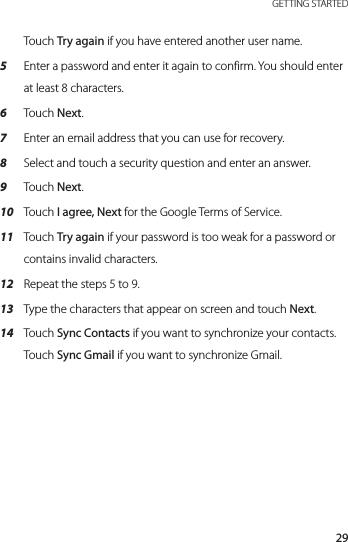29 GETTING STARTEDTouch Try again if you have entered another user name.5  Enter a password and enter it again to confirm. You should enter at least 8 characters.6  Touch Next.7  Enter an email address that you can use for recovery. 8  Select and touch a security question and enter an answer.9  Touch Next.10  Touch I agree, Next for the Google Terms of Service.11  Touch Try again if your password is too weak for a password or contains invalid characters.12  Repeat the steps 5 to 9.13  Type the characters that appear on screen and touch Next.14  Touch Sync Contacts if you want to synchronize your contacts. Touch Sync Gmail if you want to synchronize Gmail.