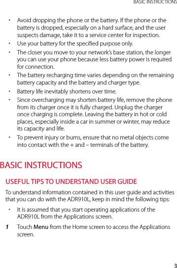 3 BASIC INSTRUCTIONS xAvoid dropping the phone or the battery. If the phone or the battery is dropped, especially on a hard surface, and the user suspects damage, take it to a service center for inspection. xUse your battery for the specified purpose only. xThe closer you move to your network’s base station, the longer you can use your phone because less battery power is required for connection. xThe battery recharging time varies depending on the remaining battery capacity and the battery and charger type. xBattery life inevitably shortens over time. xSince overcharging may shorten battery life, remove the phone from its charger once it is fully charged. Unplug the charger once charging is complete. Leaving the battery in hot or cold places, especially inside a car in summer or winter, may reduce its capacity and life. xTo prevent injury or burns, ensure that no metal objects come into contact with the + and – terminals of the battery.BASIC INSTRUCTIONSUSEFUL TIPS TO UNDERSTAND USER GUIDETo understand information contained in this user guide and activities that you can do with the ADR910L, keep in mind the following tips: xIt is assumed that you start operating applications of the ADR910L from the Applications screen. 1  Touch Menu from the Home screen to access the Applications screen.