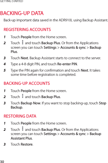 30GETTING STARTEDBACKING-UP DATABack-up important data saved in the ADR910L using Backup Assistant.REGISTERING ACCOUNTS1  Touch People from the Home screen.2  Touch   and touch Backup Plus. Or from the Applications screen you can touch Settings &gt; Accounts &amp; sync &gt; Backup Plus.3  Touch Next. Backup Assistant starts to connect to the server.4  Type a 4-8 digit PIN, and touch Re-enter PIN.5  Type the PIN again for confirmation and touch Next. It takes some time before registration is completed.BACKINGUP ACCOUNTS1  Touch People from the Home screen.2  Touch   and touch Backup Plus.3  Touch Backup Now. If you want to stop backing-up, touch Stop Backup.RESTORING DATA1  Touch People from the Home screen.2  Touch   and touch Backup Plus. Or from the Applications screen you can touch Settings &gt; Accounts &amp; sync &gt; Backup Assistant Plus.3  Touch Restore.
