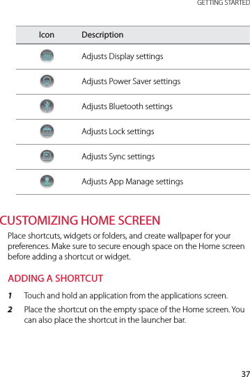 37 GETTING STARTEDIcon DescriptionAdjusts Display settingsAdjusts Power Saver settingsAdjusts Bluetooth settingsAdjusts Lock settingsAdjusts Sync settingsAdjusts App Manage settingsCUSTOMIZING HOME SCREENPlace shortcuts, widgets or folders, and create wallpaper for your preferences. Make sure to secure enough space on the Home screen before adding a shortcut or widget. ADDING A SHORTCUT1  Touch and hold an application from the applications screen.2  Place the shortcut on the empty space of the Home screen. You can also place the shortcut in the launcher bar.