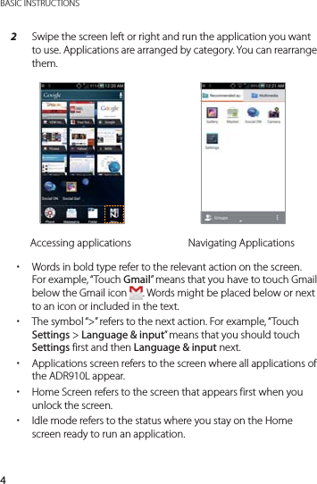 4BASIC INSTRUCTIONS2  Swipe the screen left or right and run the application you want to use. Applications are arranged by category. You can rearrange them.Accessing applications Navigating Applications xWords in bold type refer to the relevant action on the screen. For example, “Touch Gmail” means that you have to touch Gmail below the Gmail icon  . Words might be placed below or next to an icon or included in the text. xThe symbol “&gt;” refers to the next action. For example, “Touch Settings &gt; Language &amp; input” means that you should touch Settings first and then Language &amp; input next. xApplications screen refers to the screen where all applications of the ADR910L appear. xHome Screen refers to the screen that appears first when you unlock the screen. xIdle mode refers to the status where you stay on the Home screen ready to run an application.