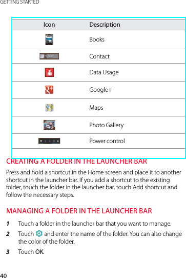 40GETTING STARTEDIcon DescriptionBooksContactData UsageGoogle+MapsPhoto GalleryPower controlCREATING A FOLDER IN THE LAUNCHER BARPress and hold a shortcut in the Home screen and place it to another shortcut in the launcher bar. If you add a shortcut to the existing folder, touch the folder in the launcher bar, touch Add shortcut and follow the necessary steps.MANAGING A FOLDER IN THE LAUNCHER BAR1  Touch a folder in the launcher bar that you want to manage.2  Touch   and enter the name of the folder. You can also change the color of the folder.3  Touch OK.