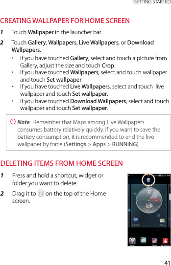 41 GETTING STARTEDCREATING WALLPAPER FOR HOME SCREEN1  Touch Wallpaper in the launcher bar.2  Touch Gallery, Wallpapers, Live Wallpapers, or Download Wallpapers. xIf you have touched Gallery, select and touch a picture from Gallery, adjust the size and touch Crop. xIf you have touched Wallpapers, select and touch wallpaper and touch Set wallpaper. xIf you have touched Live Wallpapers, select and touch  live wallpaper and touch Set wallpaper. xIf you have touched Download Wallpapers, select and touch wallpaper and touch Set wallpaper.  Note  Remember that Maps among Live Wallpapers consumes battery relatively quickly. If you want to save the battery consumption, it is recommended to end the live wallpaper by force (Settings &gt; Apps &gt; RUNNING).DELETING ITEMS FROM HOME SCREEN1  Press and hold a shortcut, widget or folder you want to delete.2  Drag it to   on the top of the Home screen.