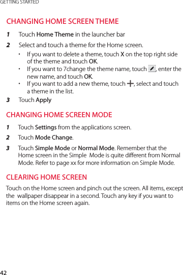 42GETTING STARTEDCHANGING HOME SCREEN THEME1  Touch Home Theme in the launcher bar2  Select and touch a theme for the Home screen. xIf you want to delete a theme, touch X on the top right side of the theme and touch OK. xIf you want to 7change the theme name, touch  , enter the new name, and touch OK.  xIf you want to add a new theme, touch  , select and touch a theme in the list. 3  Touch ApplyCHANGING HOME SCREEN MODE1  Touch Settings from the applications screen.2  Touch Mode Change.3  Touch Simple Mode or Normal Mode. Remember that the  Home screen in the Simple  Mode is quite different from Normal Mode. Refer to page xx for more information on Simple Mode.CLEARING HOME SCREENTouch on the Home screen and pinch out the screen. All items, except the  wallpaper disappear in a second. Touch any key if you want to items on the Home screen again.