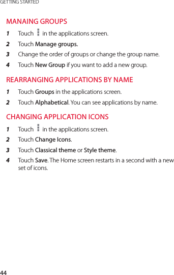 44GETTING STARTEDMANAING GROUPS1  Touch   in the applications screen.2  Touch Manage groups.3  Change the order of groups or change the group name.4  Touch New Group if you want to add a new group.REARRANGING APPLICATIONS BY NAME1  Touch Groups in the applications screen.2  Touch Alphabetical. You can see applications by name.CHANGING APPLICATION ICONS1  Touch   in the applications screen.2  Touch Change Icons.3  Touch Classical theme or Style theme.4  Touch Save. The Home screen restarts in a second with a new set of icons.