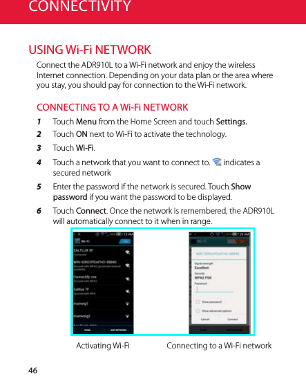 46CONNECTIVITYUSING Wi-Fi NETWORKConnect the ADR910L to a Wi-Fi network and enjoy the wireless Internet connection. Depending on your data plan or the area where you stay, you should pay for connection to the Wi-Fi network.CONNECTING TO A Wi-Fi NETWORK1  Touch Menu from the Home Screen and touch Settings.2  Touch ON next to Wi-Fi to activate the technology.3  Touch Wi-Fi.4  Touch a network that you want to connect to.   indicates a secured network 5  Enter the password if the network is secured. Touch Show password if you want the password to be displayed.6  Touch Connect. Once the network is remembered, the ADR910L will automatically connect to it when in range.Activating Wi-Fi Connecting to a Wi-Fi network
