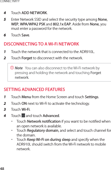 48CONNECTIVITY4  Touch ADD NETWORK.5  Enter Network SSID and select the security type among None, WEP, WPA/WPA2 PSK and 802.1x EAP. Aside from None, you must enter a password for the network.6  Touch Save.DISCONNECTING TO A Wi-Fi NETWORK1  Touch the network that is connected to the ADR910L.2  Touch Forget to disconnect with the network. Note  You can also disconnect to the Wi-Fi network by pressing and holding the network and touching Forget network.SETTING ADVANCED FEATURES1  Touch Menu from the Home Screen and touch Settings.2  Touch ON next to Wi-Fi to activate the technology.3  Touch Wi-Fi.4  Touch   and touch Advanced. xTouch Network notification if you want to be notified when an open network is available.  xTouch Regulatory domain, and select and touch channel for the domain. xTouch Keep Wi-Fi on during sleep and specify when the ADR910L should switch from the Wi-Fi network to mobile network.