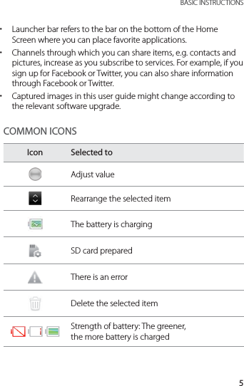 5 BASIC INSTRUCTIONS xLauncher bar refers to the bar on the bottom of the Home Screen where you can place favorite applications. xChannels through which you can share items, e.g. contacts and pictures, increase as you subscribe to services. For example, if you sign up for Facebook or Twitter, you can also share information through Facebook or Twitter. xCaptured images in this user guide might change according to the relevant software upgrade.COMMON ICONSIcon Selected toAdjust valueRearrange the selected itemThe battery is chargingSD card preparedThere is an errorDelete the selected itemStrength of battery: The greener,  the more battery is charged