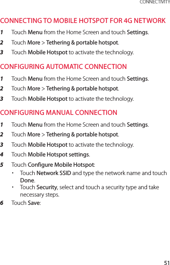 51 CONNECTIVITYCONNECTING TO MOBILE HOTSPOT FOR 4G NETWORK1  Touch Menu from the Home Screen and touch Settings.2  Touch More &gt; Tethering &amp; portable hotspot.3  Touch Mobile Hotspot to activate the technology. CONFIGURING AUTOMATIC CONNECTION1  Touch Menu from the Home Screen and touch Settings.2  Touch More &gt; Tethering &amp; portable hotspot.3  Touch Mobile Hotspot to activate the technology.CONFIGURING MANUAL CONNECTION1  Touch Menu from the Home Screen and touch Settings.2  Touch More &gt; Tethering &amp; portable hotspot.3  Touch Mobile Hotspot to activate the technology.4  Touch Mobile Hotspot settings.5  Touch Configure Mobile Hotspot: xTouch Network SSID and type the network name and touch Done. xTouch Security, select and touch a security type and take necessary steps.6  Touch Save: