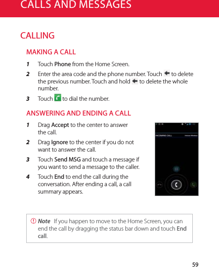 59CALLINGMAKING A CALL1  Touch Phone from the Home Screen.2  Enter the area code and the phone number. Touch   to delete the previous number. Touch and hold   to delete the whole number.3  Touch   to dial the number.ANSWERING AND ENDING A CALL1  Drag Accept to the center to answer the call.2  Drag Ignore to the center if you do not want to answer the call.3  Touch Send MSG and touch a message if you want to send a message to the caller.4  Touch End to end the call during the conversation. After ending a call, a call summary appears. Note  If you happen to move to the Home Screen, you can end the call by dragging the status bar down and touch End call.CALLS AND MESSAGES