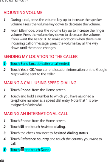 60CALLS AND MESSAGESADJUSTING VOLUME1  During a call, press the volume key up to increase the speaker volume. Press the volume key down to decrease the volume.2  From idle mode, press the volume key up to increase the ringer volume. Press the volume key down to decrease the volume. If you want the ADR910L to make vibrations when there is an incoming call or message, press the volume key all the way down until the mode changes.SENDING MY LOCATION TO THE CALLER1  Touch Send Location after a call ended.2  Touch Yes &gt; OK. Your current location information on the Google Maps will be sent to the caller .MAKING A CALL USING SPEED DIALING1  Touch Phone  from the Home screen.2  Touch and hold a number to which you have assigned a telephone number as a speed dial entry. Note that 1 is pre-assigned as VoiceMail.MAKING AN INTERNATIONAL CALL1  Touch Phone  from the Home screen.2  Touch   and touch Assisted dialing.3  Touch the check box next to Assisted dialing status.4  Touch Reference country and touch the country you want to call.5  Touch   and touch Done.
