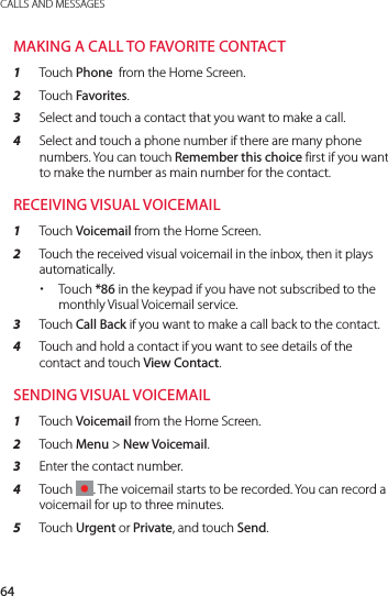 64CALLS AND MESSAGESMAKING A CALL TO FAVORITE CONTACT1  Touch Phone  from the Home Screen.2  Touch Favorites.3  Select and touch a contact that you want to make a call.4  Select and touch a phone number if there are many phone numbers. You can touch Remember this choice first if you want to make the number as main number for the contact.RECEIVING VISUAL VOICEMAIL1  Touch Voicemail from the Home Screen.2  Touch the received visual voicemail in the inbox, then it plays automatically. xTouch *86 in the keypad if you have not subscribed to the monthly Visual Voicemail service. 3  Touch Call Back if you want to make a call back to the contact.4  Touch and hold a contact if you want to see details of the contact and touch View Contact.SENDING VISUAL VOICEMAIL1  Touch Voicemail from the Home Screen.2  Touch Menu &gt; New Voicemail.3  Enter the contact number.4  Touch  . The voicemail starts to be recorded. You can record a voicemail for up to three minutes.5  Touch Urgent or Private, and touch Send.
