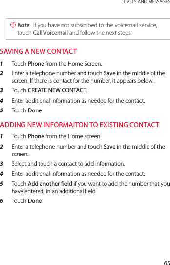 65 CALLS AND MESSAGES Note  If you have not subscribed to the voicemail service, touch Call Voicemail and follow the next steps.SAVING A NEW CONTACT1  Touch Phone from the Home Screen.2  Enter a telephone number and touch Save in the middle of the screen. If there is contact for the number, it appears below.3  Touch CREATE NEW CONTACT.4  Enter additional information as needed for the contact.5  Touch Done.ADDING NEW INFORMAITON TO EXISTING CONTACT1  Touch Phone from the Home screen.2  Enter a telephone number and touch Save in the middle of the screen.3  Select and touch a contact to add information.4  Enter additional information as needed for the contact:5  Touch Add another field if you want to add the number that you have entered, in an additional field.6  Touch Done.