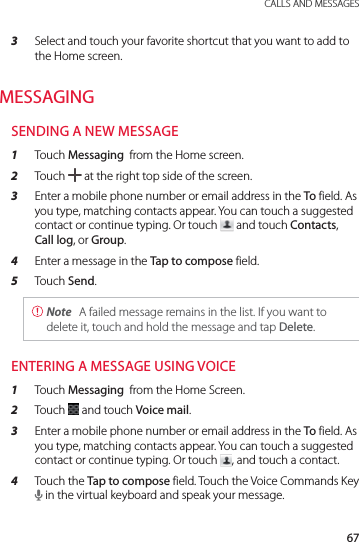 67 CALLS AND MESSAGES3  Select and touch your favorite shortcut that you want to add to the Home screen.MESSAGINGSENDING A NEW MESSAGE1  Touch Messaging  from the Home screen.2  Touch   at the right top side of the screen.3  Enter a mobile phone number or email address in the To field. As you type, matching contacts appear. You can touch a suggested contact or continue typing. Or touch   and touch Contacts, Call log, or Group.4  Enter a message in the Tap to compose field.5  Touch Send. Note  A failed message remains in the list. If you want to delete it, touch and hold the message and tap Delete.ENTERING A MESSAGE USING VOICE1  Touch Messaging  from the Home Screen.2  Touch   and touch Voice mail.3  Enter a mobile phone number or email address in the To field. As you type, matching contacts appear. You can touch a suggested contact or continue typing. Or touch  , and touch a contact.4  Touch the Tap to compose field. Touch the Voice Commands Key + in the virtual keyboard and speak your message.