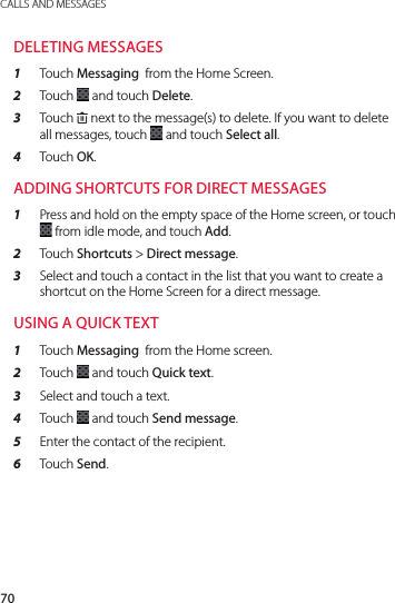 70CALLS AND MESSAGESDELETING MESSAGES1  Touch Messaging  from the Home Screen.2  Touch   and touch Delete.3  Touch . next to the message(s) to delete. If you want to delete all messages, touch   and touch Select all.4  Touch OK.ADDING SHORTCUTS FOR DIRECT MESSAGES1  Press and hold on the empty space of the Home screen, or touch   from idle mode, and touch Add.2  Touch Shortcuts &gt; Direct message.3  Select and touch a contact in the list that you want to create a shortcut on the Home Screen for a direct message.USING A QUICK TEXT1  Touch Messaging  from the Home screen.2  Touch   and touch Quick text. 3  Select and touch a text.4  Touch   and touch Send message.5  Enter the contact of the recipient.6  Touch Send.
