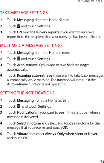 73 CALLS AND MESSAGESTEXT MESSAGE SETTINGS1  Touch Messaging  from the Home Screen.2  Touch   and touch Settings.3  Touch ON next to Delivery reports if you want to receive a report from the recipient that your message has been delivered.MULTIMEDIA MESSAGE SETTINGS1  Touch Messaging  from the Home screen.2  Touch   and touch Settings.3  Touch Auto-retrieve if you want to take back messages automatically.4  Touch Roaming auto-retrieve if you want to take back messages automatically while roaming. The function will not run if the Auto-retrieve function is not operating.SETTING THE NOTIFICATIONS1  Touch Messaging from the Home Screen.2  Touch    and touch Settings.3  Touch Notifications if you want to see in the status bar when a message is delivered.4  Touch Select ringtone and select and touch a ringtone for the message that you receive, and touch OK.5  Touch Vibrate and select Always, Only when silent or Never, and touch OK.