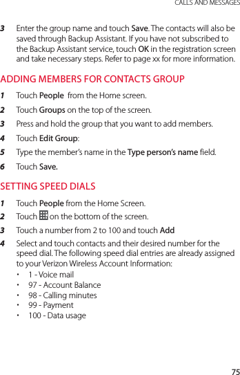 75 CALLS AND MESSAGES3  Enter the group name and touch Save. The contacts will also be saved through Backup Assistant. If you have not subscribed to the Backup Assistant service, touch OK in the registration screen and take necessary steps. Refer to page xx for more information.ADDING MEMBERS FOR CONTACTS GROUP1  Touch People  from the Home screen.2  Touch Groups on the top of the screen.3  Press and hold the group that you want to add members.4  Touch Edit Group:5  Type the member’s name in the Type person’s name field.6  Touch Save.SETTING SPEED DIALS1  Touch People from the Home Screen.2  Touch  on the bottom of the screen.3  Touch a number from 2 to 100 and touch Add 4  Select and touch contacts and their desired number for the speed dial. The following speed dial entries are already assigned to your Verizon Wireless Account Information: x1 - Voice mail x97 - Account Balance x98 - Calling minutes x99 - Payment x100 - Data usage