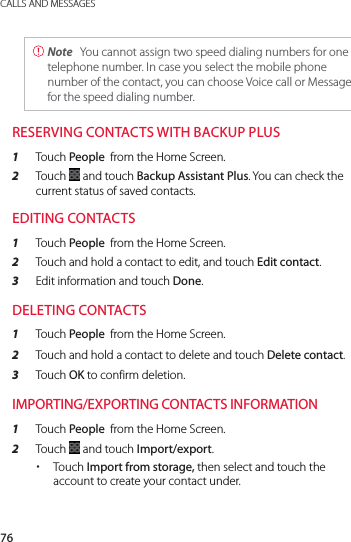 76CALLS AND MESSAGES Note  You cannot assign two speed dialing numbers for one telephone number. In case you select the mobile phone number of the contact, you can choose Voice call or Message for the speed dialing number.RESERVING CONTACTS WITH BACKUP PLUS1  Touch People  from the Home Screen.2  Touch   and touch Backup Assistant Plus. You can check the current status of saved contacts.EDITING CONTACTS1  Touch People  from the Home Screen.2  Touch and hold a contact to edit, and touch Edit contact.3  Edit information and touch Done.DELETING CONTACTS1  Touch People  from the Home Screen.2  Touch and hold a contact to delete and touch Delete contact.3  Touch OK to confirm deletion.IMPORTING/EXPORTING CONTACTS INFORMATION1  Touch People  from the Home Screen.2  Touch   and touch Import/export. xTouch Import from storage, then select and touch the account to create your contact under.