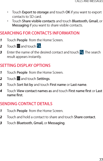 77 CALLS AND MESSAGES xTouch Export to storage and touch OK if you want to export contacts to SD card. xTouch Share visible contacts and touch Bluetooth, Gmail, or Messaging if you want to share visible contacts.SEARCHING FOR CONTACTS INFORMATION1  Touch People  from the Home Screen.2  Touch   and touch  .3  Enter the name of the desired contact and touch  . The search result appears instantly.SETTING DISPLAY OPTIONS1  Touch People  from the Home Screen.2  Touch   and touch Settings.3  Touch Sort list by and touch First name or Last name.4  Touch View contact names as and touch First name first or Last name first.SENDING CONTACT DETAILS1  Touch People  from the Home Screen.2  Touch and hold a contact to share and touch Share contact.3  Touch Bluetooth, Gmail, or Messaging.