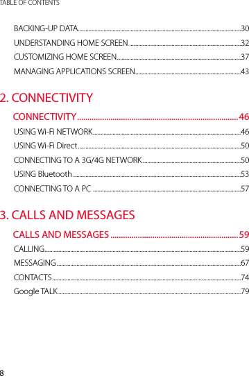 8TABLE OF CONTENTSBACKING-UP DATA ............................................................................................................30UNDERSTANDING HOME SCREEN ..........................................................................32CUSTOMIZING HOME SCREEN ..................................................................................37MANAGING APPLICATIONS SCREEN ......................................................................432. CONNECTIVITYCONNECTIVITY .............................................................................46USING Wi-Fi NETWORK ..................................................................................................46USING Wi-Fi Direct ............................................................................................................50CONNECTING TO A 3G/4G NETWORK .................................................................50USING Bluetooth ...............................................................................................................53CONNECTING TO A PC  ..................................................................................................573. CALLS AND MESSAGESCALLS AND MESSAGES .............................................................59CALLING ..................................................................................................................................59MESSAGING ..........................................................................................................................67CONTAC TS .............................................................................................................................74Google TALK .........................................................................................................................79