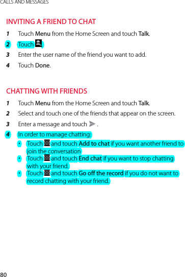 80CALLS AND MESSAGESINVITING A FRIEND TO CHAT1  Touch Menu from the Home Screen and touch Talk.2  Touch  .3  Enter the user name of the friend you want to add.4  Touch Done.CHATTING WITH FRIENDS1  Touch Menu from the Home Screen and touch Talk.2  Select and touch one of the friends that appear on the screen.3  Enter a message and touch   .4  In order to manage chatting: xTouch   and touch Add to chat if you want another friend to join the conversation xTouch   and touch End chat if you want to stop chatting with your friend. xTouch   and touch Go off the record if you do not want to record chatting with your friend.