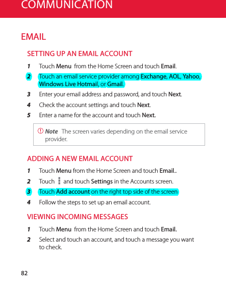 82COMMUNICATIONEMAILSETTING UP AN EMAIL ACCOUNT1  Touch Menu  from the Home Screen and touch Email.2  Touch an email service provider among Exchange, AOL, Yahoo, Windows Live Hotmail, or Gmail.3  Enter your email address and password, and touch Next.4  Check the account settings and touch Next.5  Enter a name for the account and touch Next. Note  The screen varies depending on the email service provider.ADDING A NEW EMAIL ACCOUNT1  Touch Menu from the Home Screen and touch Email..2  Touch   and touch Settings in the Accounts screen.3  Touch Add account on the right top side of the screen4  Follow the steps to set up an email account.VIEWING INCOMING MESSAGES1  Touch Menu  from the Home Screen and touch Email.2  Select and touch an account, and touch a message you want to check.