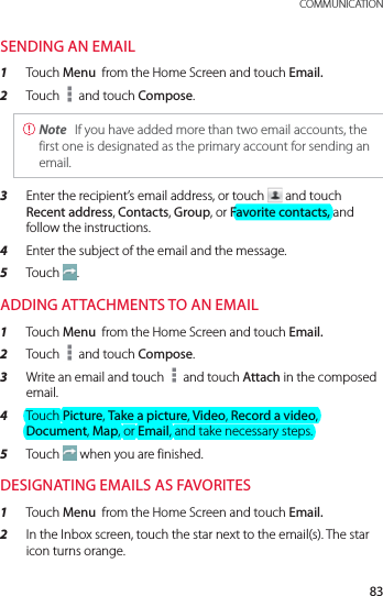 83 COMMUNICATIONSENDING AN EMAIL1  Touch Menu  from the Home Screen and touch Email.2  Touch   and touch Compose. Note  If you have added more than two email accounts, the first one is designated as the primary account for sending an email.3  Enter the recipient’s email address, or touch   and touch Recent address, Contacts, Group, or Favorite contacts, and follow the instructions.4  Enter the subject of the email and the message.5  Touch  .ADDING ATTACHMENTS TO AN EMAIL1  Touch Menu  from the Home Screen and touch Email.2  Touch   and touch Compose.3  Write an email and touch   and touch Attach in the composed email.4  Touch Picture, Take a picture, Video, Record a video, Document, Map, or Email, and take necessary steps.5  Touch   when you are finished.DESIGNATING EMAILS AS FAVORITES1  Touch Menu  from the Home Screen and touch Email.2  In the Inbox screen, touch the star next to the email(s). The star icon turns orange.