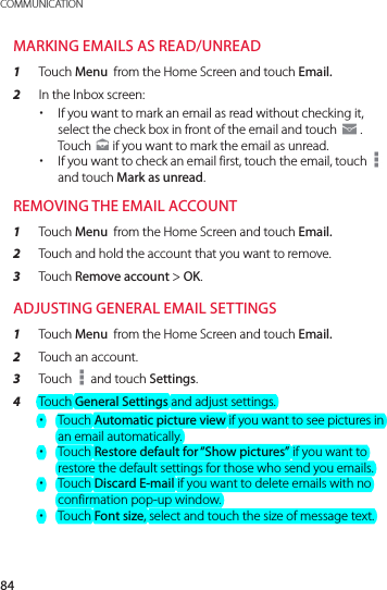 84COMMUNICATIONMARKING EMAILS AS READ/UNREAD1  Touch Menu  from the Home Screen and touch Email.2  In the Inbox screen: xIf you want to mark an email as read without checking it, select the check box in front of the email and touch g . Touch   if you want to mark the email as unread. xIf you want to check an email first, touch the email, touch   and touch Mark as unread.REMOVING THE EMAIL ACCOUNT1  Touch Menu  from the Home Screen and touch Email.2  Touch and hold the account that you want to remove.3  Touch Remove account &gt; OK.ADJUSTING GENERAL EMAIL SETTINGS1  Touch Menu  from the Home Screen and touch Email.2  Touch an account.3  Touch   and touch Settings.4  Touch General Settings and adjust settings. xTouch Automatic picture view if you want to see pictures in an email automatically. xTouch Restore default for “Show pictures” if you want to restore the default settings for those who send you emails. xTouch Discard E-mail if you want to delete emails with no confirmation pop-up window. xTouch Font size, select and touch the size of message text.